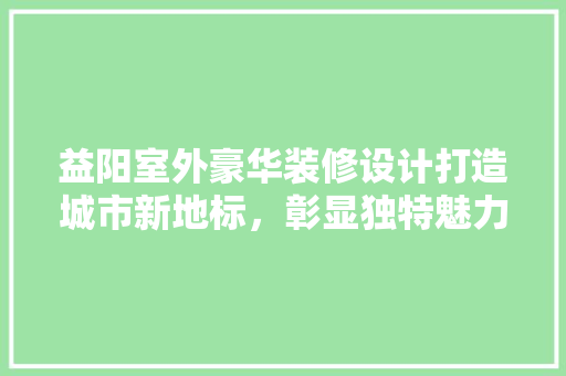 益阳室外豪华装修设计打造城市新地标，彰显独特魅力