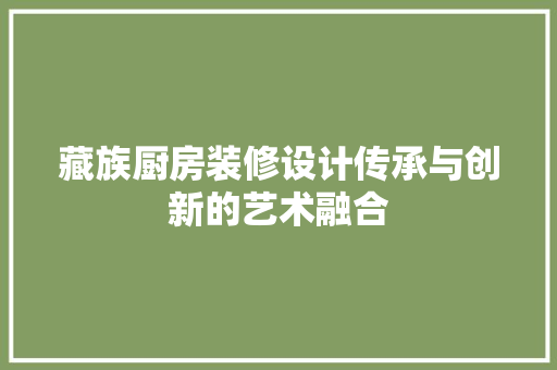 藏族厨房装修设计传承与创新的艺术融合