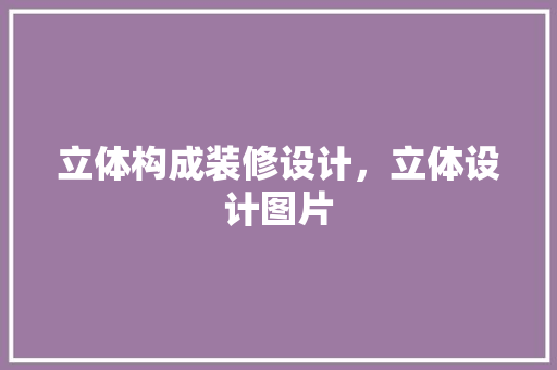 立体构成装修设计，立体设计图片 施工管理