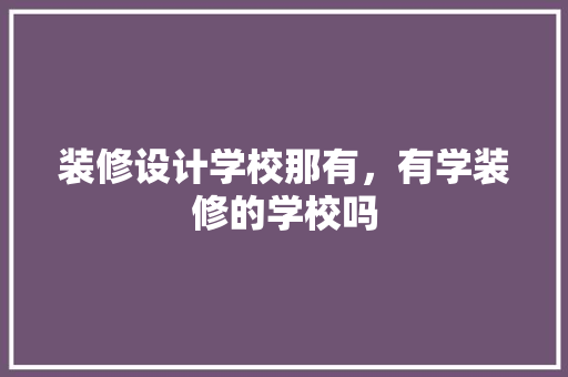 装修设计学校那有，有学装修的学校吗 工艺流程