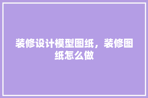 装修设计模型图纸，装修图纸怎么做 设计原则