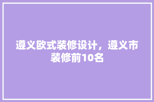 遵义欧式装修设计，遵义市装修前10名