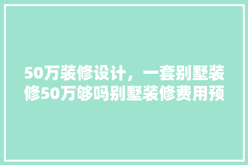 50万装修设计，一套别墅装修50万够吗别墅装修费用预算表
