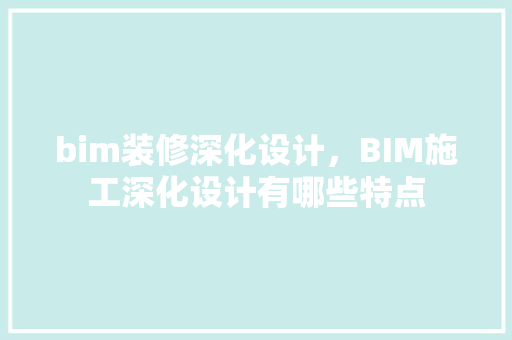 bim装修深化设计，BIM施工深化设计有哪些特点 知识问答