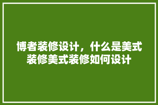 博者装修设计，什么是美式装修美式装修如何设计