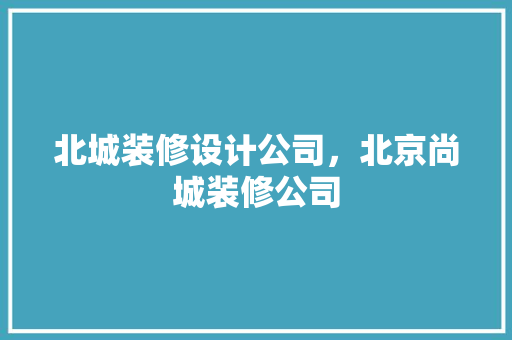 北城装修设计公司，北京尚城装修公司