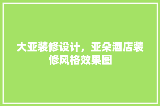 大亚装修设计，亚朵酒店装修风格效果图 施工技术