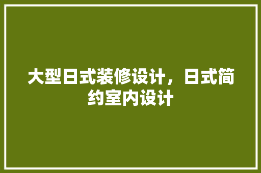 大型日式装修设计，日式简约室内设计 材料设备