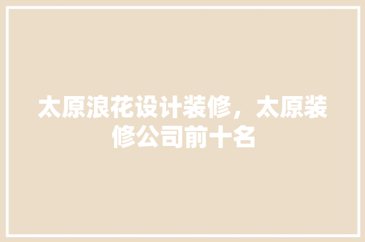 太原浪花设计装修，太原装修公司前十名