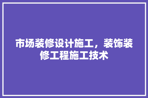 市场装修设计施工，装饰装修工程施工技术