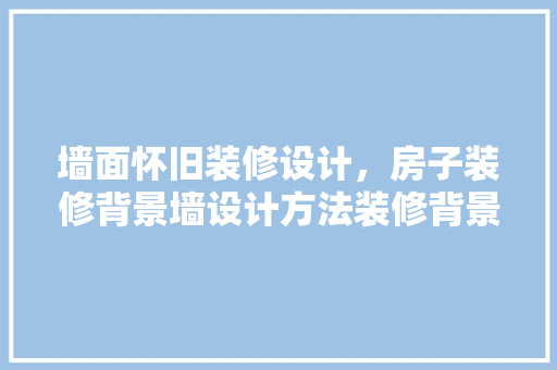 墙面怀旧装修设计，房子装修背景墙设计方法装修背景墙设计要点 设计原则