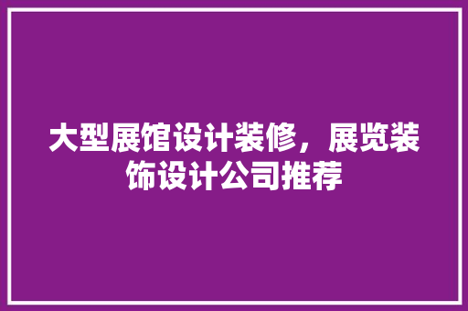 大型展馆设计装修，展览装饰设计公司推荐