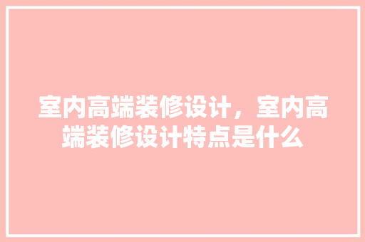 室内高端装修设计，室内高端装修设计特点是什么