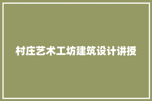 村庄艺术工坊建筑设计讲授 工艺流程