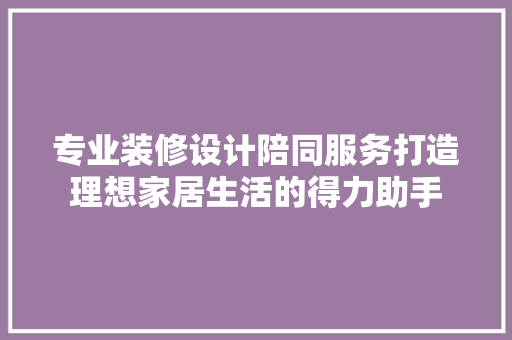专业装修设计陪同服务打造理想家居生活的得力助手