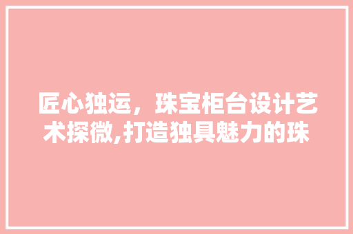匠心独运，珠宝柜台设计艺术探微,打造独具魅力的珠宝展示空间