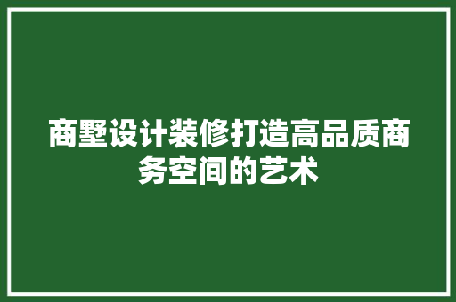 商墅设计装修打造高品质商务空间的艺术 设计原则
