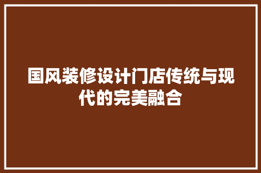 国风装修设计门店传统与现代的完美融合
