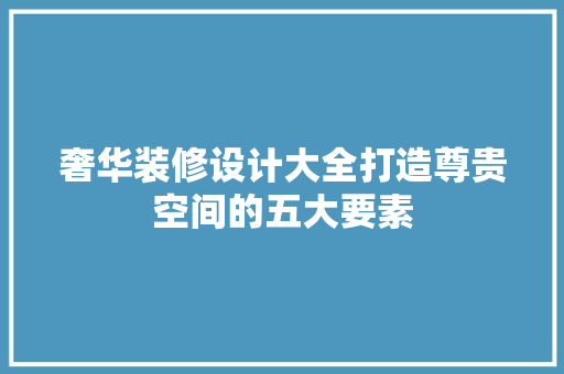 奢华装修设计大全打造尊贵空间的五大要素
