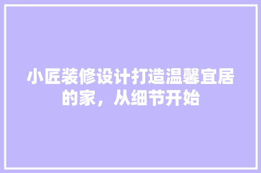 小匠装修设计打造温馨宜居的家，从细节开始