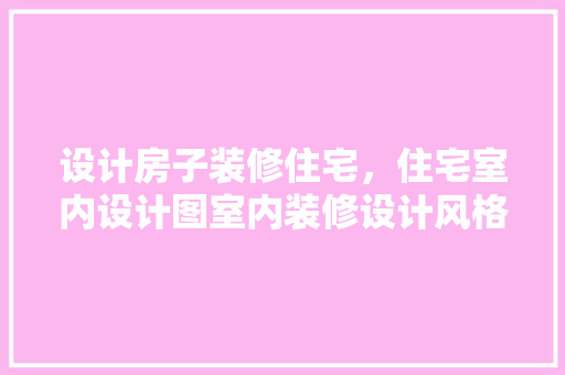 设计房子装修住宅，住宅室内设计图室内装修设计风格