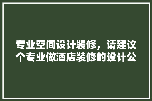专业空间设计装修，请建议个专业做酒店装修的设计公司 生态建筑设计