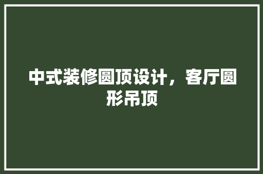 中式装修圆顶设计，客厅圆形吊顶 建筑法规