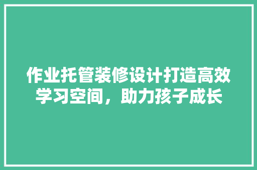 作业托管装修设计打造高效学习空间，助力孩子成长 常用建材