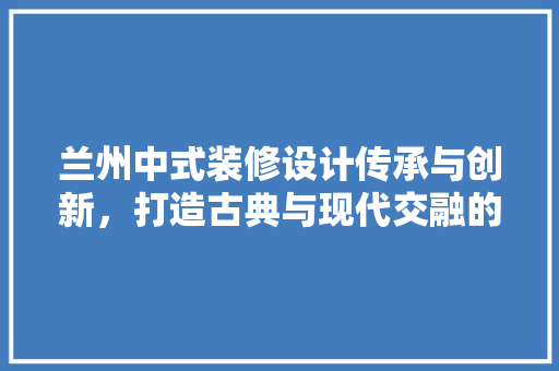 兰州中式装修设计传承与创新，打造古典与现代交融的家居美学 施工工艺
