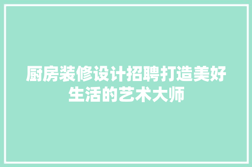 厨房装修设计招聘打造美好生活的艺术大师