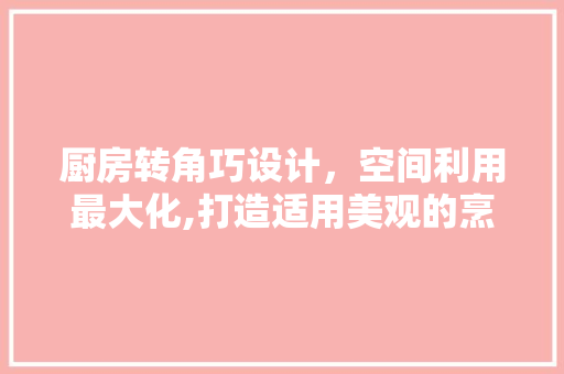 厨房转角巧设计，空间利用最大化,打造适用美观的烹饪空间