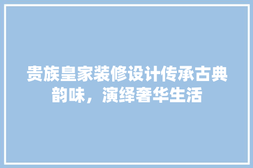 贵族皇家装修设计传承古典韵味，演绎奢华生活