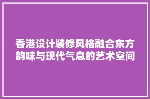 香港设计装修风格融合东方韵味与现代气息的艺术空间