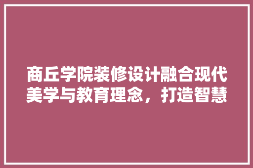 商丘学院装修设计融合现代美学与教育理念，打造智慧校园新典范