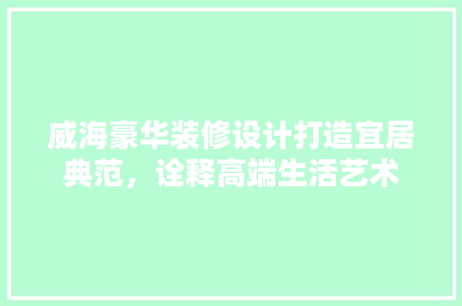 威海豪华装修设计打造宜居典范，诠释高端生活艺术