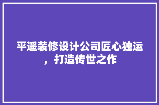 平遥装修设计公司匠心独运，打造传世之作