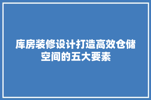 库房装修设计打造高效仓储空间的五大要素