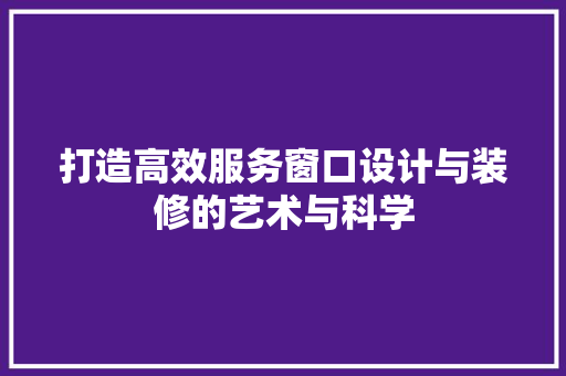 打造高效服务窗口设计与装修的艺术与科学