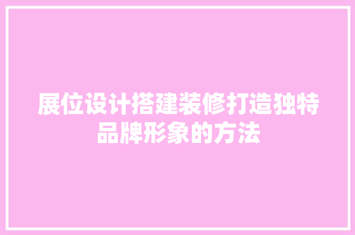 展位设计搭建装修打造独特品牌形象的方法