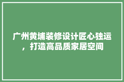广州黄埔装修设计匠心独运，打造高品质家居空间