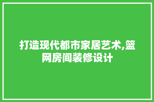 打造现代都市家居艺术,篮网房间装修设计 施工管理
