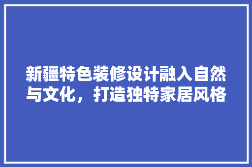 新疆特色装修设计融入自然与文化，打造独特家居风格 住宅建筑设计