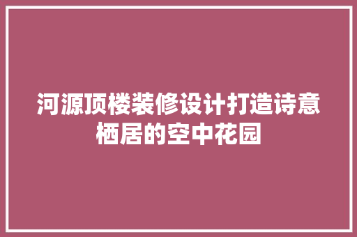 河源顶楼装修设计打造诗意栖居的空中花园