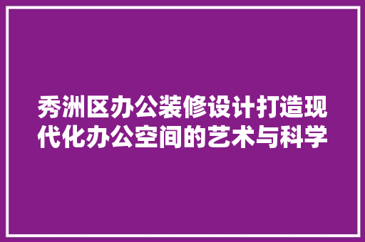 秀洲区办公装修设计打造现代化办公空间的艺术与科学