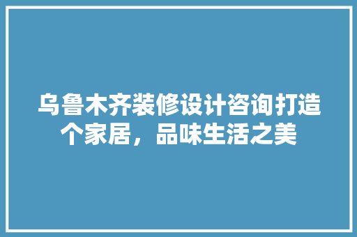 乌鲁木齐装修设计咨询打造个家居，品味生活之美