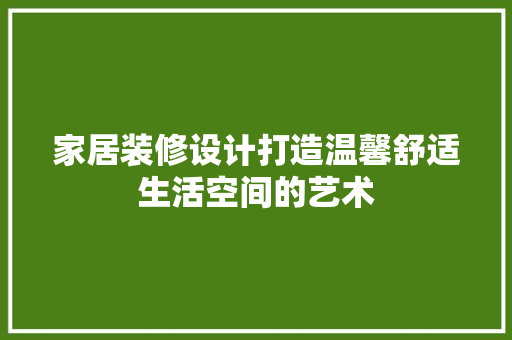 家居装修设计打造温馨舒适生活空间的艺术