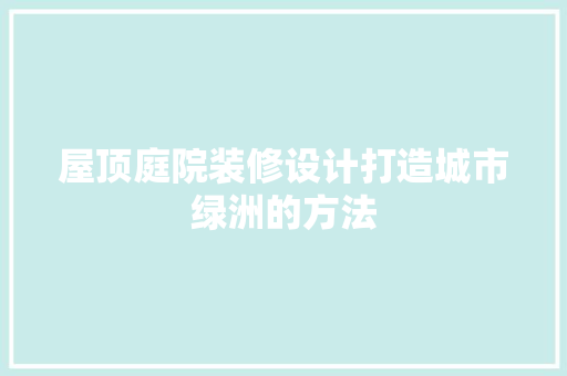 屋顶庭院装修设计打造城市绿洲的方法