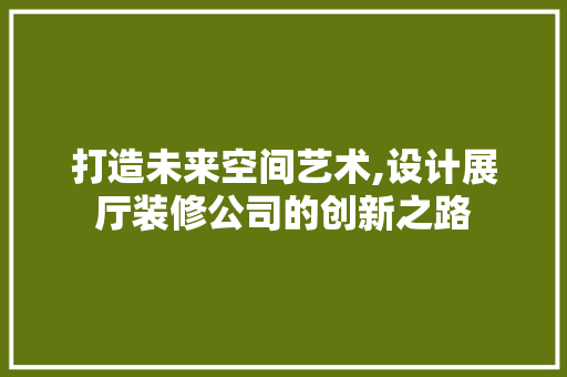 打造未来空间艺术,设计展厅装修公司的创新之路