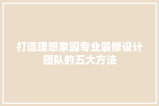 打造理想家园专业装修设计团队的五大方法