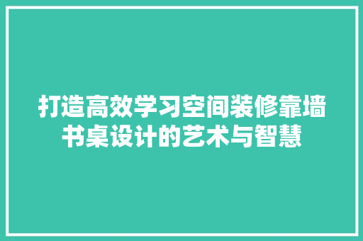打造高效学习空间装修靠墙书桌设计的艺术与智慧